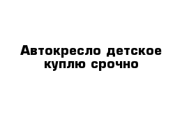 Автокресло детское куплю срочно